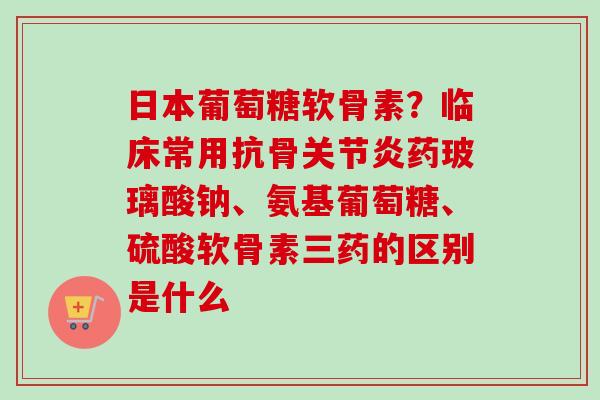 日本葡萄糖软骨素？临床常用抗骨关节炎药玻璃酸钠、氨基葡萄糖、硫酸软骨素三药的区别是什么