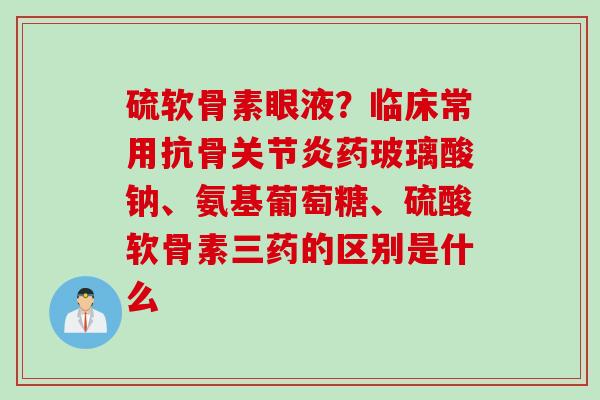硫软骨素眼液？临床常用抗骨关节炎药玻璃酸钠、氨基葡萄糖、硫酸软骨素三药的区别是什么