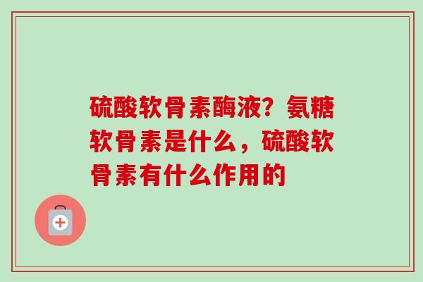 硫酸软骨素酶液？氨糖软骨素是什么，硫酸软骨素有什么作用的