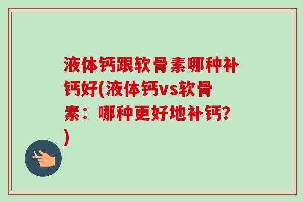液体钙跟软骨素哪种补钙好(液体钙vs软骨素：哪种更好地补钙？)