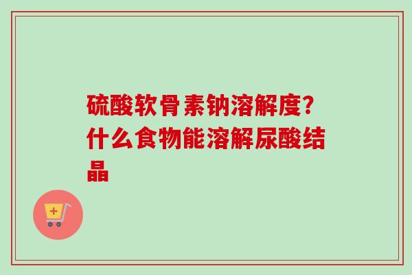 硫酸软骨素钠溶解度？什么食物能溶解尿酸结晶