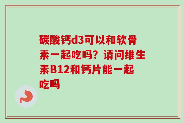 碳酸钙d3可以和软骨素一起吃吗？请问维生素B12和钙片能一起吃吗