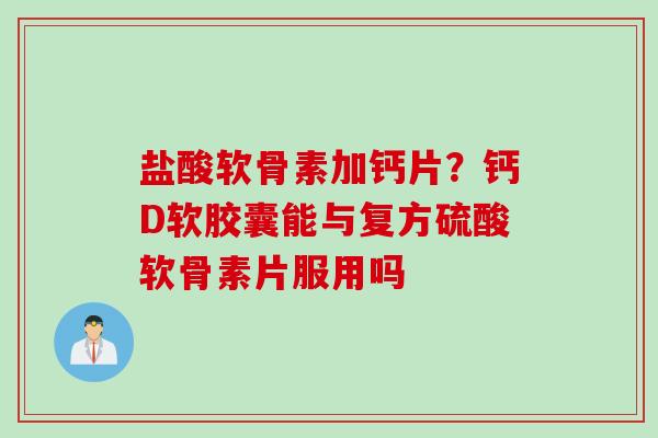 盐酸软骨素加钙片？钙D软胶囊能与复方硫酸软骨素片服用吗