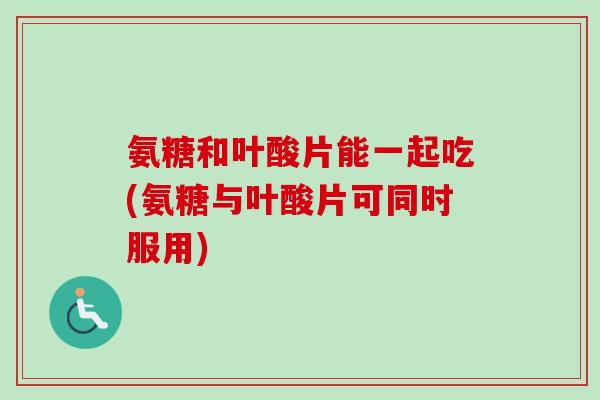 氨糖和叶酸片能一起吃(氨糖与叶酸片可同时服用)