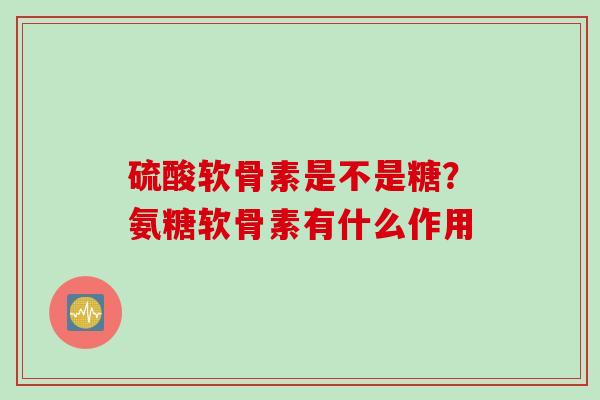 硫酸软骨素是不是糖？氨糖软骨素有什么作用