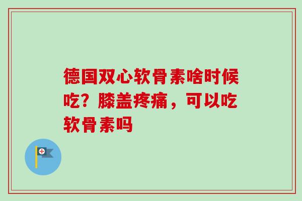 德国双心软骨素啥时候吃？膝盖疼痛，可以吃软骨素吗