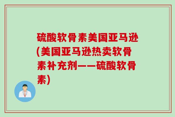 硫酸软骨素美国亚马逊(美国亚马逊热卖软骨素补充剂——硫酸软骨素)