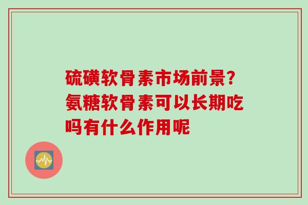硫磺软骨素市场前景？氨糖软骨素可以长期吃吗有什么作用呢