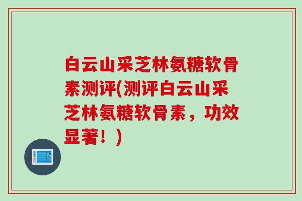 白云山采芝林氨糖软骨素测评(测评白云山采芝林氨糖软骨素，功效显著！)