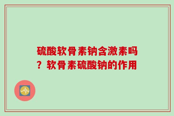 硫酸软骨素钠含激素吗？软骨素硫酸钠的作用