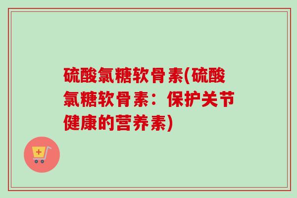 硫酸氯糖软骨素(硫酸氯糖软骨素：保护关节健康的营养素)