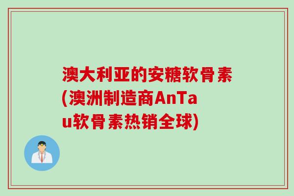 澳大利亚的安糖软骨素(澳洲制造商AnTau软骨素热销全球)