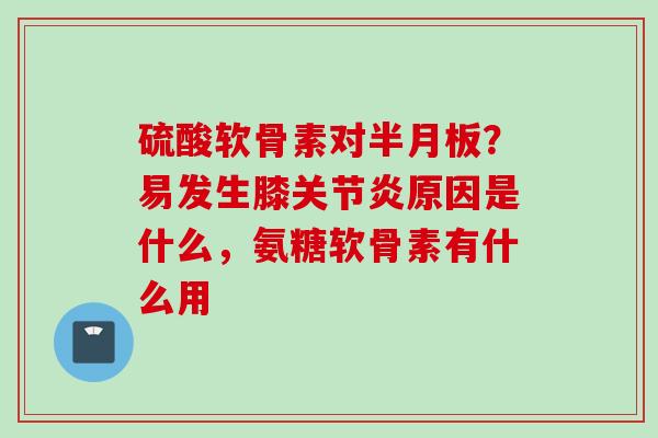 硫酸软骨素对半月板？易发生膝关节炎原因是什么，氨糖软骨素有什么用