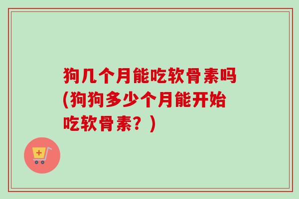 狗几个月能吃软骨素吗(狗狗多少个月能开始吃软骨素？)