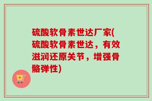 硫酸软骨素世达厂家(硫酸软骨素世达，有效滋润还原关节，增强骨骼弹性)
