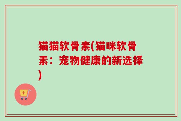 猫猫软骨素(猫咪软骨素：宠物健康的新选择)