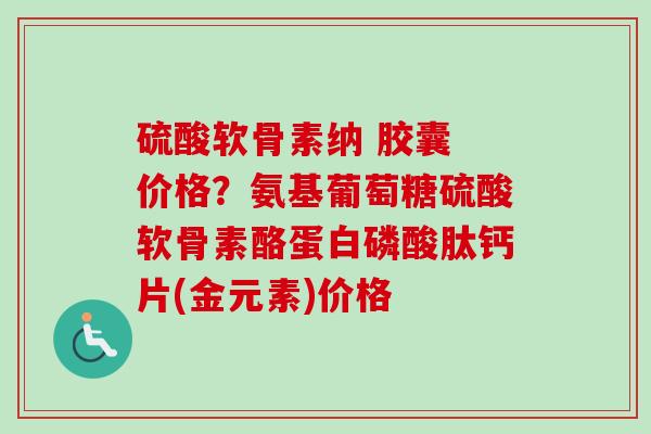 硫酸软骨素纳 胶囊 价格？氨基葡萄糖硫酸软骨素酪蛋白磷酸肽钙片(金元素)价格