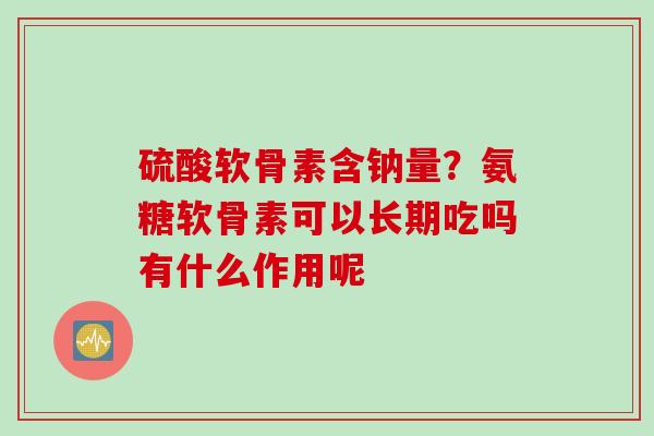 硫酸软骨素含钠量？氨糖软骨素可以长期吃吗有什么作用呢