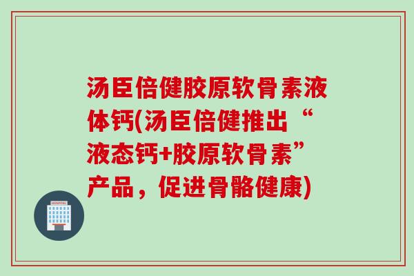 汤臣倍健胶原软骨素液体钙(汤臣倍健推出“液态钙+胶原软骨素”产品，促进骨骼健康)