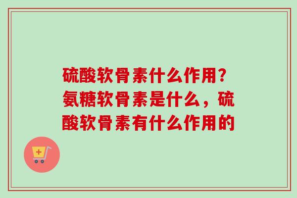 硫酸软骨素什么作用？氨糖软骨素是什么，硫酸软骨素有什么作用的