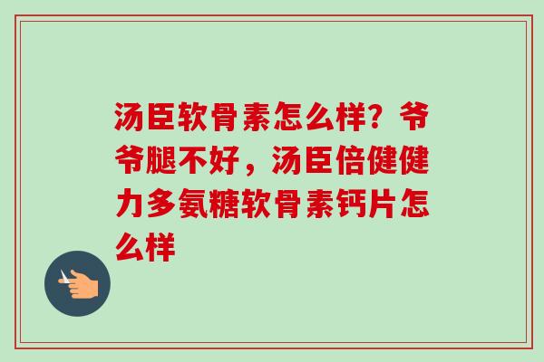 汤臣软骨素怎么样？爷爷腿不好，汤臣倍健健力多氨糖软骨素钙片怎么样
