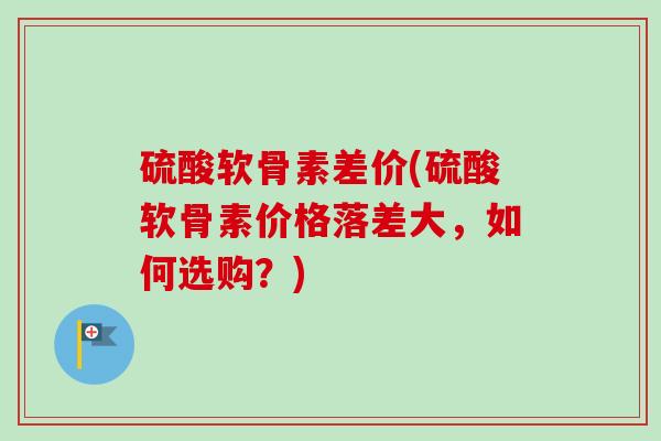 硫酸软骨素差价(硫酸软骨素价格落差大，如何选购？)