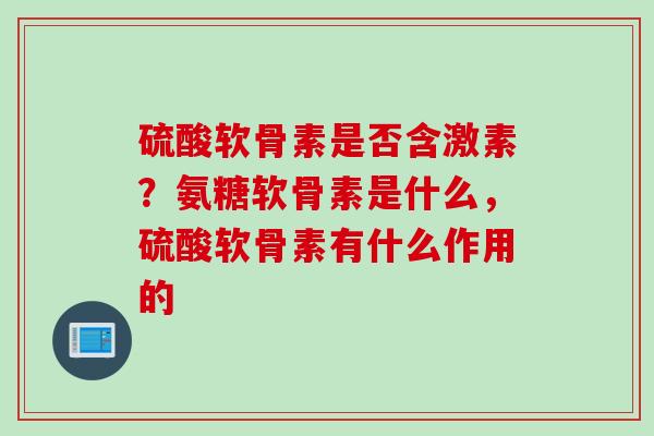硫酸软骨素是否含激素？氨糖软骨素是什么，硫酸软骨素有什么作用的