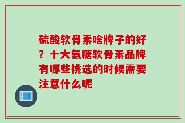 硫酸软骨素啥牌子的好?十大氨糖软骨素品牌有哪些挑选的时候需要注意什么呢 硫酸软骨素啥牌子的好?十大氨糖软骨素品牌有哪些挑选的时候需要注意什么呢