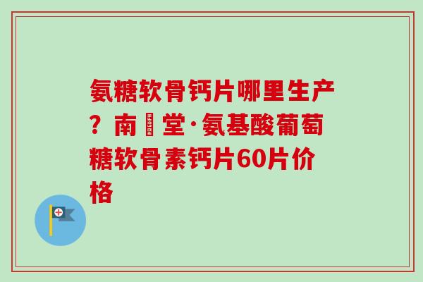氨糖软骨钙片哪里生产？南雲堂·氨基酸葡萄糖软骨素钙片60片价格