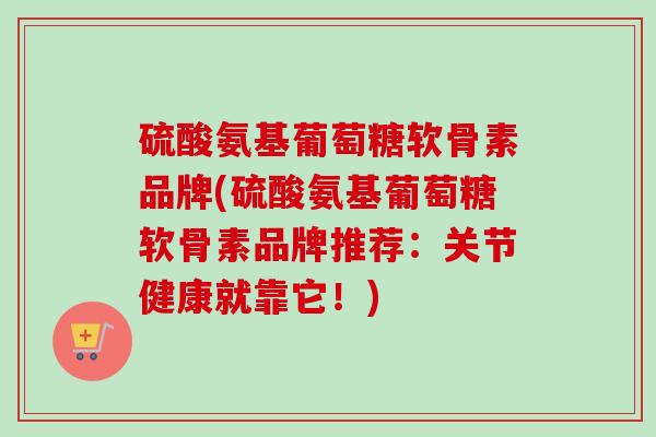 硫酸氨基葡萄糖软骨素品牌(硫酸氨基葡萄糖软骨素品牌推荐：关节健康就靠它！)