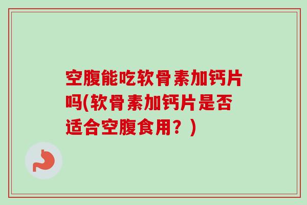 空腹能吃软骨素加钙片吗(软骨素加钙片是否适合空腹食用？)