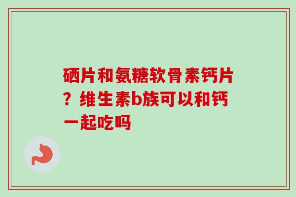 硒片和氨糖软骨素钙片？维生素b族可以和钙一起吃吗