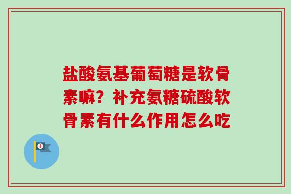 盐酸氨基葡萄糖是软骨素嘛？补充氨糖硫酸软骨素有什么作用怎么吃
