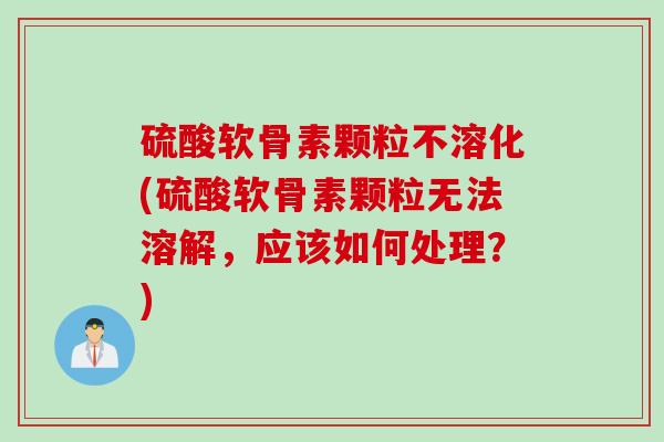 硫酸软骨素颗粒不溶化(硫酸软骨素颗粒无法溶解，应该如何处理？)