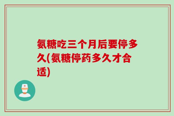 氨糖吃三个月后要停多久(氨糖停药多久才合适)