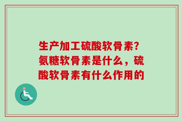 生产加工硫酸软骨素？氨糖软骨素是什么，硫酸软骨素有什么作用的