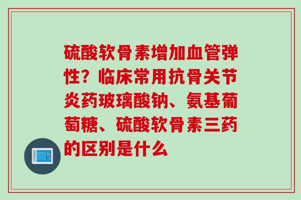 硫酸软骨素增加血管弹性？临床常用抗骨关节炎药玻璃酸钠、氨基葡萄糖、硫酸软骨素三药的区别是什么