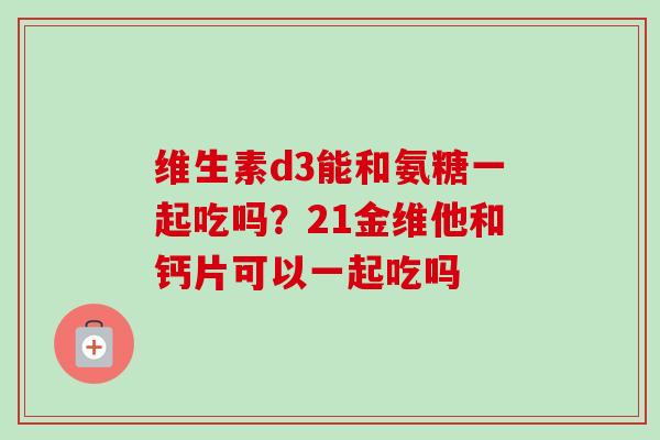 维生素d3能和氨糖一起吃吗？21金维他和钙片可以一起吃吗