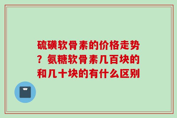 硫磺软骨素的价格走势？氨糖软骨素几百块的和几十块的有什么区别