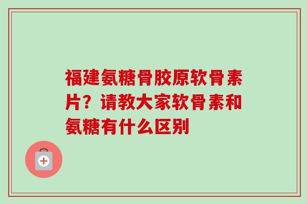 福建氨糖骨胶原软骨素片？请教大家软骨素和氨糖有什么区别