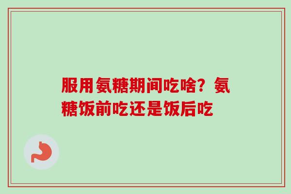 服用氨糖期间吃啥？氨糖饭前吃还是饭后吃