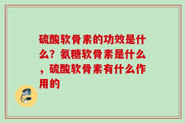 硫酸软骨素的功效是什么？氨糖软骨素是什么，硫酸软骨素有什么作用的
