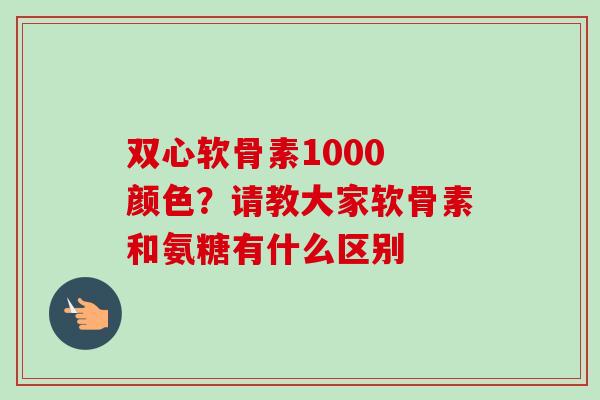 双心软骨素1000 颜色？请教大家软骨素和氨糖有什么区别