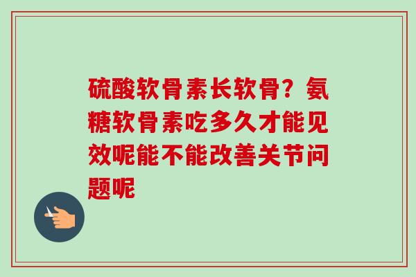 硫酸软骨素长软骨？氨糖软骨素吃多久才能见效呢能不能改善关节问题呢