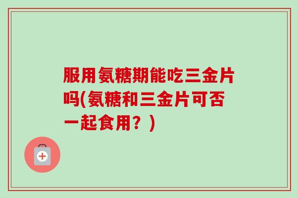 服用氨糖期能吃三金片吗(氨糖和三金片可否一起食用？)