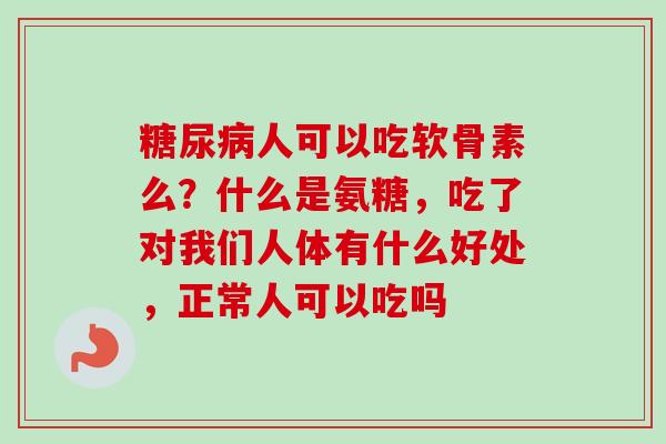 糖尿病人可以吃软骨素么？什么是氨糖，吃了对我们人体有什么好处，正常人可以吃吗