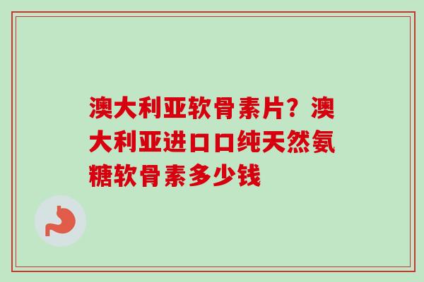 澳大利亚软骨素片？澳大利亚进口口纯天然氨糖软骨素多少钱