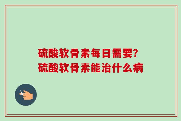 硫酸软骨素每日需要？硫酸软骨素能治什么病