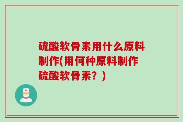 硫酸软骨素用什么原料制作(用何种原料制作硫酸软骨素？)