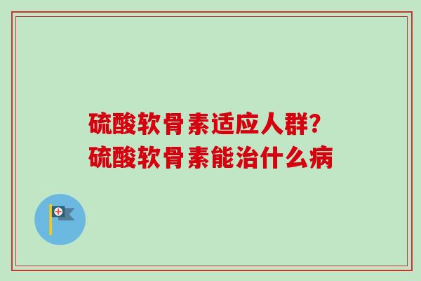 硫酸软骨素适应人群？硫酸软骨素能治什么病